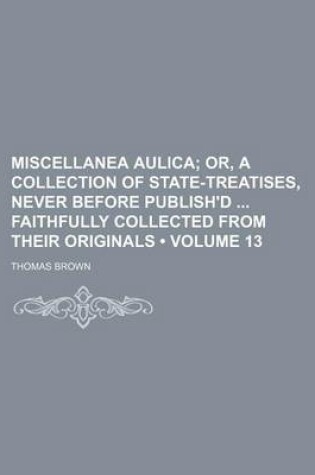 Cover of Miscellanea Aulica (Volume 13); Or, a Collection of State-Treatises, Never Before Publish'd Faithfully Collected from Their Originals