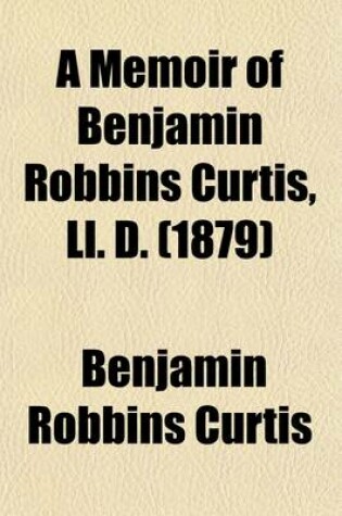 Cover of A Memoir of Benjamin Robbins Curtis, LL. D. (Volume 1); With Some of His Professional and Miscellaneous Writings