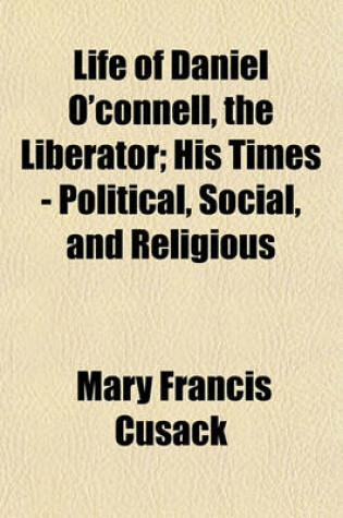 Cover of Life of Daniel O'Connell, the Liberator; His Times - Political, Social, and Religious