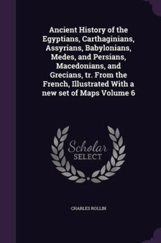 Cover of Ancient History of the Egyptians, Carthaginians, Assyrians, Babylonians, Medes, and Persians, Macedonians, and Grecians, Tr. from the French, Illustrated with a New Set of Maps Volume 6