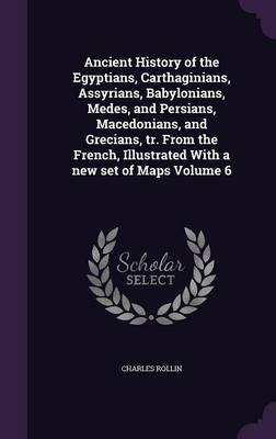 Book cover for Ancient History of the Egyptians, Carthaginians, Assyrians, Babylonians, Medes, and Persians, Macedonians, and Grecians, Tr. from the French, Illustrated with a New Set of Maps Volume 6