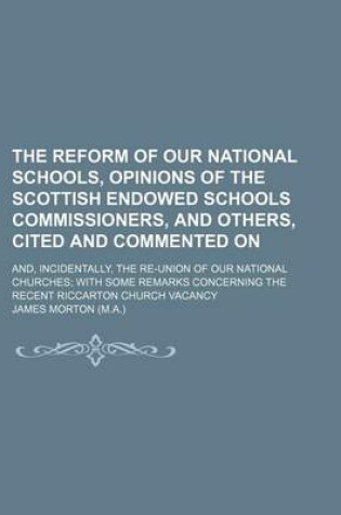 Cover of The Reform of Our National Schools, Opinions of the Scottish Endowed Schools Commissioners, and Others, Cited and Commented On; And, Incidentally, the Re-Union of Our National Churches with Some Remarks Concerning the Recent Riccarton Church Vacancy