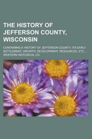 Cover of The History of Jefferson County, Wisconsin; Containing a History of Jefferson County, Its Early Settlement, Growth, Development, Resources, Etc....