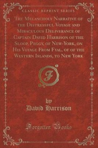 Cover of The Melancholy Narrative of the Distressful Voyage and Miraculous Deliverance of Captain David Harrison of the Sloop, Peggy, of New-York, on His Voyage from Fyal, of of the Western Islands, to New York (Classic Reprint)