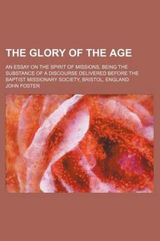 Cover of The Glory of the Age; An Essay on the Spirit of Missions, Being the Substance of a Discourse Delivered Before the Baptist Missionary Society, Bristol, England