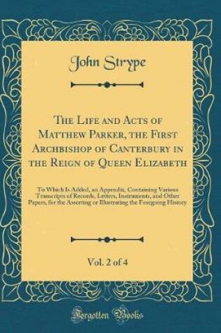 Cover of The Life and Acts of Matthew Parker, the First Archbishop of Canterbury in the Reign of Queen Elizabeth, Vol. 2 of 4: To Which Is Added, an Appendix, Containing Various Transcripts of Records, Letters, Instruments, and Other Papers, for the Asserting or I