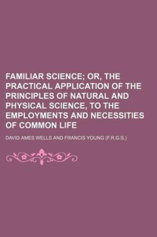 Cover of Familiar Science; Or, the Practical Application of the Principles of Natural and Physical Science, to the Employments and Necessities of Common Life