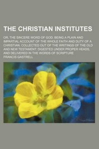 Cover of The Christian Institutes; Or, the Sincere Word of God. Being a Plain and Impartial Account of the Whole Faith and Duty of a Christian. Collected Out of the Writings of the Old and New Testament Digested Under Proper Heads, and Delivered in the Words of SC