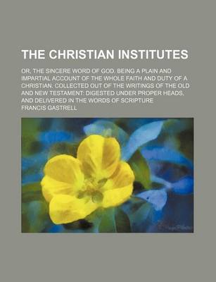 Book cover for The Christian Institutes; Or, the Sincere Word of God. Being a Plain and Impartial Account of the Whole Faith and Duty of a Christian. Collected Out of the Writings of the Old and New Testament Digested Under Proper Heads, and Delivered in the Words of SC