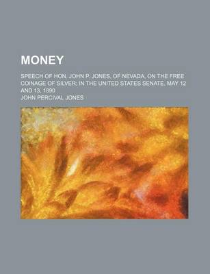 Book cover for Money; Speech of Hon. John P. Jones, of Nevada, on the Free Coinage of Silver in the United States Senate, May 12 and 13, 1890