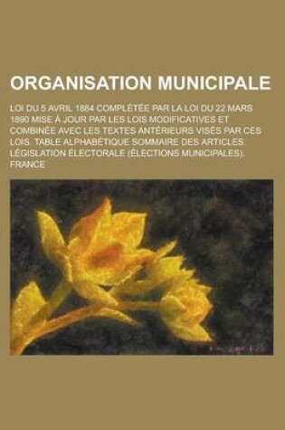 Cover of Organisation Municipale; Loi Du 5 Avril 1884 Completee Par La Loi Du 22 Mars 1890 Mise a Jour Par Les Lois Modificatives Et Combinee Avec Les Textes a