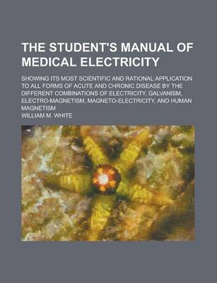 Book cover for The Student's Manual of Medical Electricity; Showing Its Most Scientific and Rational Application to All Forms of Acute and Chronic Disease by the Dif