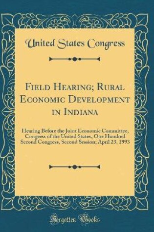 Cover of Field Hearing; Rural Economic Development in Indiana: Hearing Before the Joint Economic Committee, Congress of the United States, One Hundred Second Congress, Second Session; April 23, 1993 (Classic Reprint)