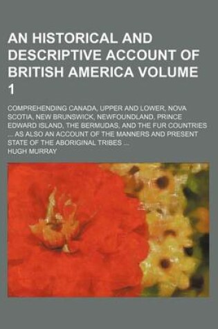 Cover of An Historical and Descriptive Account of British America; Comprehending Canada, Upper and Lower, Nova Scotia, New Brunswick, Newfoundland, Prince Edward Island, the Bermudas, and the Fur Countries as Also an Account of the Volume 1