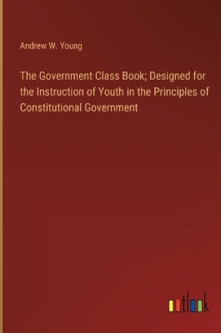 Cover of The Government Class Book; Designed for the Instruction of Youth in the Principles of Constitutional Government