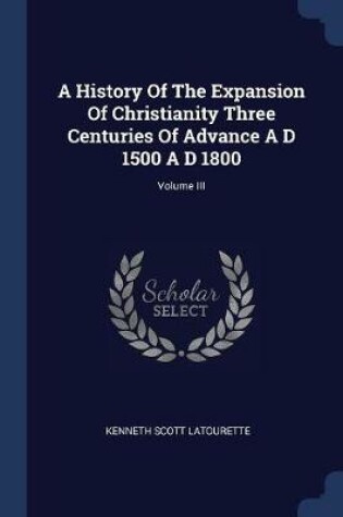 Cover of A History of the Expansion of Christianity Three Centuries of Advance A D 1500 A D 1800; Volume III