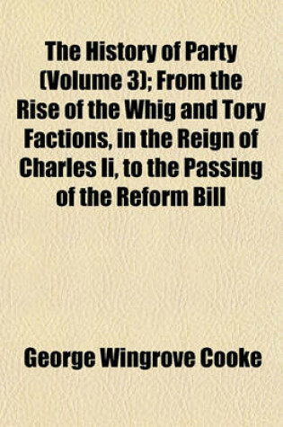 Cover of The History of Party (Volume 3); From the Rise of the Whig and Tory Factions, in the Reign of Charles II, to the Passing of the Reform Bill