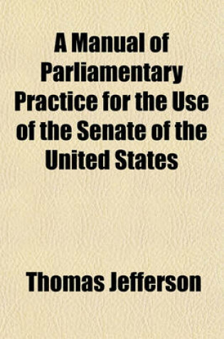 Cover of A Manual of Parliamentary Practice for the Use of the Senate of the United States; To Which Is Added the Rules and Orders of the Senate and House of Representatives of the United States and Joint Rules of the Two Houses