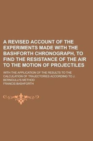 Cover of A Revised Account of the Experiments Made with the Bashforth Chronograph, to Find the Resistance of the Air to the Motion of Projectiles; With the Application of the Results to the Calculation of Trajectories According to J. Bernoulli's