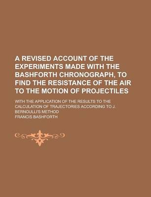 Book cover for A Revised Account of the Experiments Made with the Bashforth Chronograph, to Find the Resistance of the Air to the Motion of Projectiles; With the Application of the Results to the Calculation of Trajectories According to J. Bernoulli's