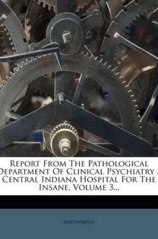 Cover of Report from the Pathological Department of Clinical Psychiatry / Central Indiana Hospital for the Insane, Volume 3...