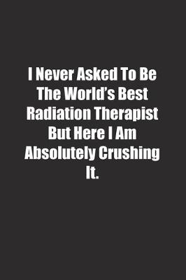 Book cover for I Never Asked To Be The World's Best Radiation Therapist But Here I Am Absolutely Crushing It.