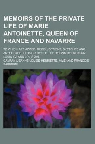 Cover of Memoirs of the Private Life of Marie Antoinette, Queen of France and Navarre; To Which Are Added, Recollections, Sketches and Anecdotes, Illustrative of the Reigns of Louis XIV. Louis XV. and Louis XVI.