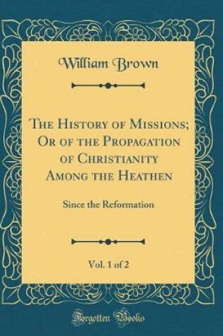 Cover of The History of Missions; Or of the Propagation of Christianity Among the Heathen, Vol. 1 of 2: Since the Reformation (Classic Reprint)