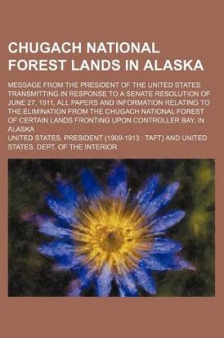 Cover of Chugach National Forest Lands in Alaska; Message from the President of the United States Transmitting in Response to a Senate Resolution of June 27, 1911, All Papers and Information Relating to the Elimination from the Chugach National Forest of Certain La