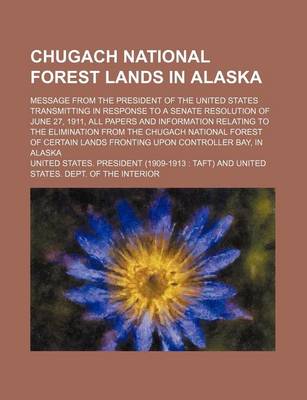 Book cover for Chugach National Forest Lands in Alaska; Message from the President of the United States Transmitting in Response to a Senate Resolution of June 27, 1911, All Papers and Information Relating to the Elimination from the Chugach National Forest of Certain La