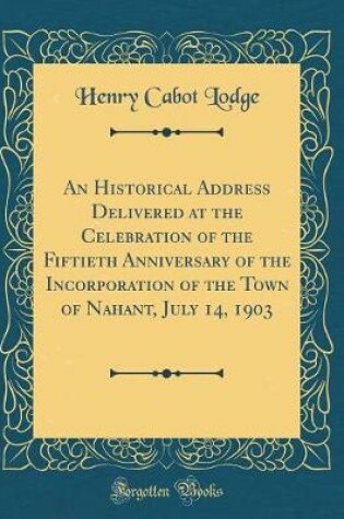 Cover of An Historical Address Delivered at the Celebration of the Fiftieth Anniversary of the Incorporation of the Town of Nahant, July 14, 1903 (Classic Reprint)