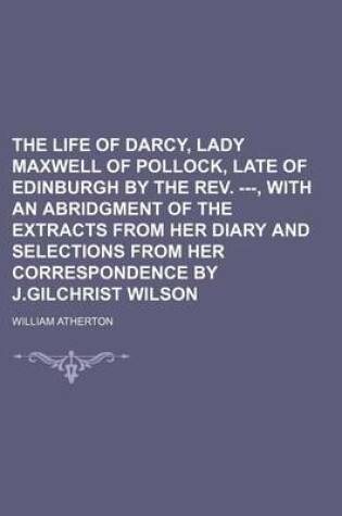 Cover of The Life of Darcy, Lady Maxwell of Pollock, Late of Edinburgh by the REV. ---, with an Abridgment of the Extracts from Her Diary and Selections from Her Correspondence by J.Gilchrist Wilson