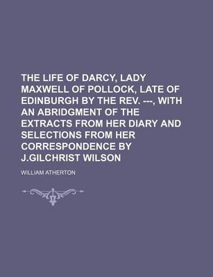 Book cover for The Life of Darcy, Lady Maxwell of Pollock, Late of Edinburgh by the REV. ---, with an Abridgment of the Extracts from Her Diary and Selections from Her Correspondence by J.Gilchrist Wilson