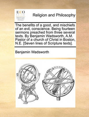 Book cover for The Benefits of a Good, and Mischiefs of an Evil, Conscience. Being Fourteen Sermons Preached from Three Several Texts. by Benjamin Wadsworth, A.M. Pastor of a Church of Christ in Boston, N.E. [Seven Lines of Scripture Texts].