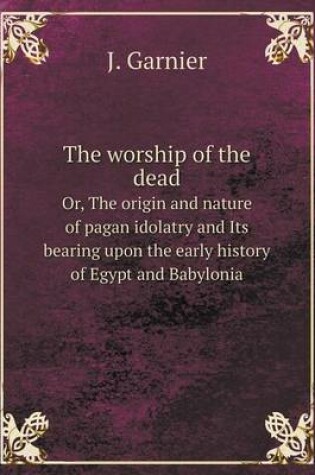 Cover of The worship of the dead Or, The origin and nature of pagan idolatry and Its bearing upon the early history of Egypt and Babylonia