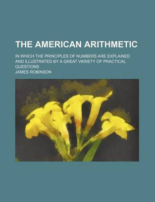 Book cover for The American Arithmetic; In Which the Principles of Numbers Are Explained and Illustrated by a Great Variety of Practical Questions