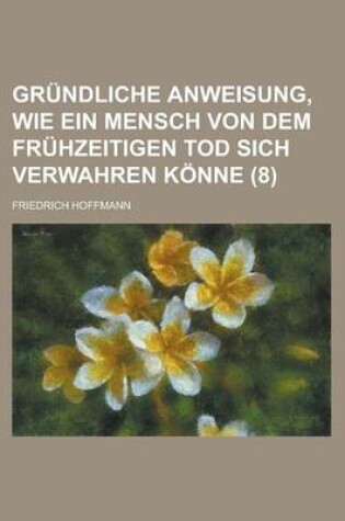 Cover of Grundliche Anweisung, Wie Ein Mensch Von Dem Fruhzeitigen Tod Sich Verwahren Konne Volume 8