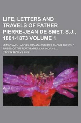 Cover of Life, Letters and Travels of Father Pierre-Jean de Smet, S.J., 1801-1873 Volume 1; Missionary Labors and Adventures Among the Wild Tribes of the North American Indians