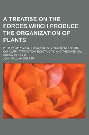 Cover of A Treatise on the Forces Which Produce the Organization of Plants; With an Appendix Containing Several Memoirs on Capillary Attraction, Electricity,