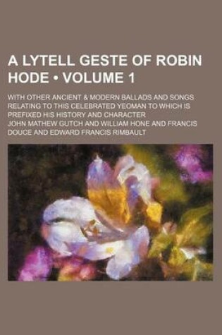 Cover of A Lytell Geste of Robin Hode (Volume 1); With Other Ancient & Modern Ballads and Songs Relating to This Celebrated Yeoman to Which Is Prefixed His History and Character