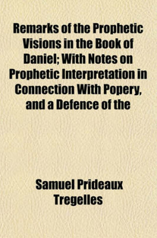 Cover of Remarks of the Prophetic Visions in the Book of Daniel; With Notes on Prophetic Interpretation in Connection with Popery, and a Defence of the Authenticity of the Book of Daniel
