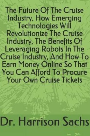 Cover of The Future Of The Cruise Industry, How Emerging Technologies Will Revolutionize The Cruise Industry, The Benefits Of Leveraging Robots In The Cruise Industry, And How To Earn Money Online So That You Can Afford To Procure Your Own Cruise Tickets