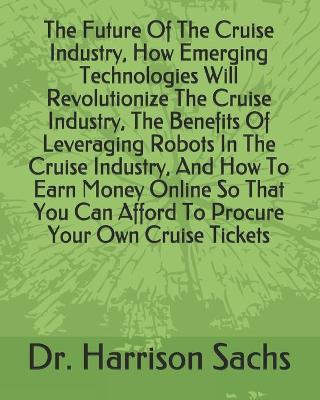 Book cover for The Future Of The Cruise Industry, How Emerging Technologies Will Revolutionize The Cruise Industry, The Benefits Of Leveraging Robots In The Cruise Industry, And How To Earn Money Online So That You Can Afford To Procure Your Own Cruise Tickets