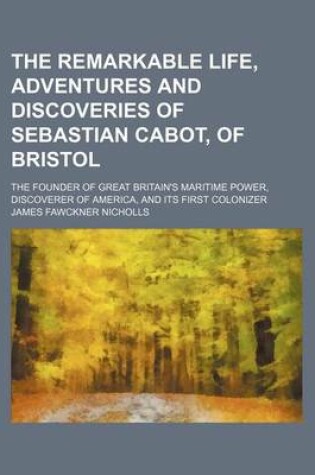 Cover of The Remarkable Life, Adventures and Discoveries of Sebastian Cabot, of Bristol; The Founder of Great Britain's Maritime Power, Discoverer of America, and Its First Colonizer