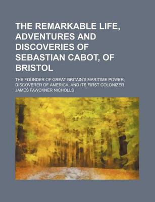 Book cover for The Remarkable Life, Adventures and Discoveries of Sebastian Cabot, of Bristol; The Founder of Great Britain's Maritime Power, Discoverer of America, and Its First Colonizer