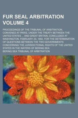 Cover of Fur Seal Arbitration Volume 4; Proceedings of the Tribunal of Arbitration, Convened at Paris, Under the Treaty Between the United States and Great Britain, Concluded at Washington, February 29, 1892, for the Determination of Questions Between the Two Gover