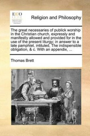 Cover of The Great Necessaries of Publick Worship in the Christian Church, Expressly and Manifestly Allowed and Provided for in the Use of the Present Liturgy; In Answer to a Late Pamphlet, Intituled, the Indispensible Obligation, & C. with an Appendix, ...