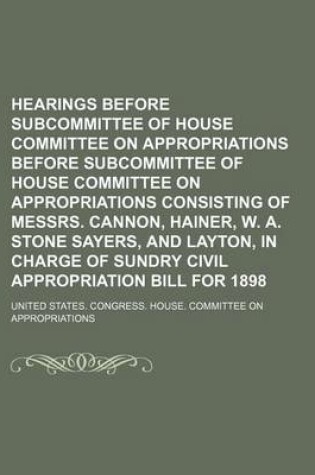 Cover of Hearings Before Subcommittee of House Committee on Appropriations Before Subcommittee of House Committee on Appropriations Consisting of Messrs. Cannon, Hainer, W. A. Stone Sayers, and Layton, in Charge of Sundry Civil Appropriation Bill for 1898