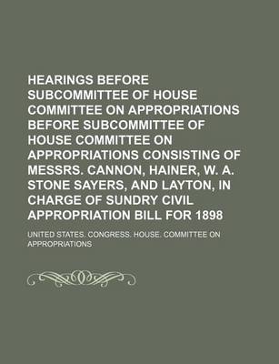 Book cover for Hearings Before Subcommittee of House Committee on Appropriations Before Subcommittee of House Committee on Appropriations Consisting of Messrs. Cannon, Hainer, W. A. Stone Sayers, and Layton, in Charge of Sundry Civil Appropriation Bill for 1898