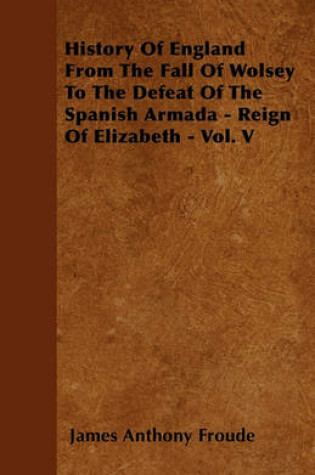 Cover of History Of England From The Fall Of Wolsey To The Defeat Of The Spanish Armada - Reign Of Elizabeth - Vol. V